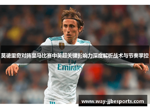 莫德里奇对阵皇马比赛中英超关键影响力深度解析战术与节奏掌控