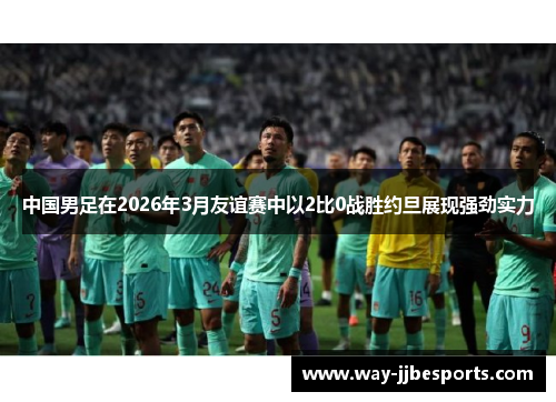 中国男足在2026年3月友谊赛中以2比0战胜约旦展现强劲实力 中国男足在2026年3月友谊赛中以2比0战胜约旦展现强劲实力